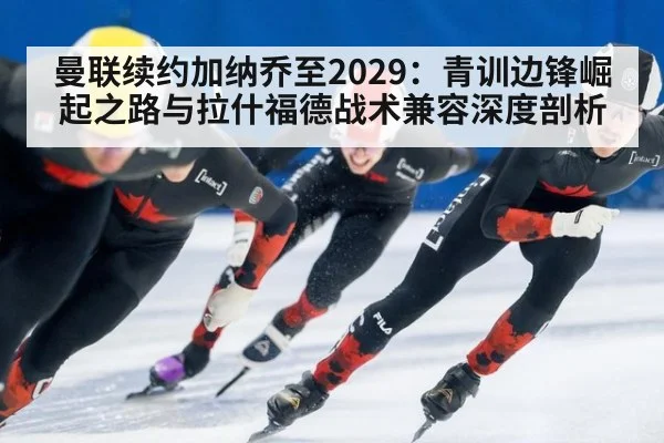 曼联续约加纳乔至2029：青训边锋崛起之路与拉什福德战术兼容深度剖析