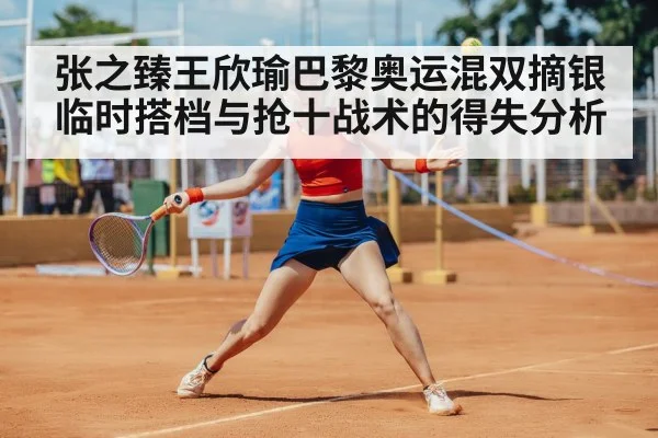张之臻王欣瑜巴黎奥运混双摘银 临时搭档与抢十战术的得失分析